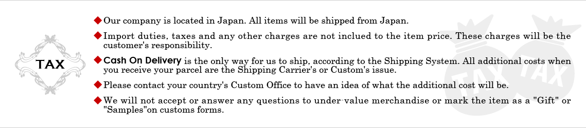 *Our company is located in Japan. All items will be shipped from Japan.
*Import duties, taxes and any other charges are not inclued to the item price. These charges will be the customer's responsibility.
*Cash On Delivery is the only way for us to ship, according to the Shipping System. All additional costs when you receive your parcel are the Shipping Carrier's or Custom's issue.
*Please contact your country's Custom Office to have an idea of what the additional cost will be.
*We will not accept or answer any questions to under-value merchandise or mark the item as a 